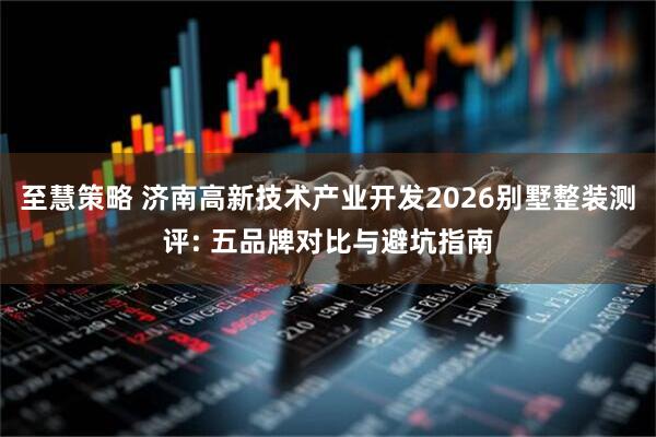 至慧策略 济南高新技术产业开发2026别墅整装测评: 五品牌对比与避坑指南