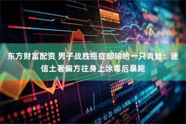 东方财富配资 男子战胜癌症却输给一只青蛙：迷信土著偏方往身上涂毒后暴毙