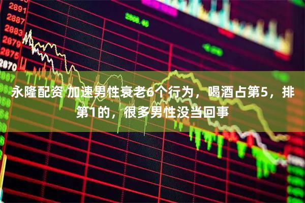 永隆配资 加速男性衰老6个行为，喝酒占第5，排第1的，很多男性没当回事
