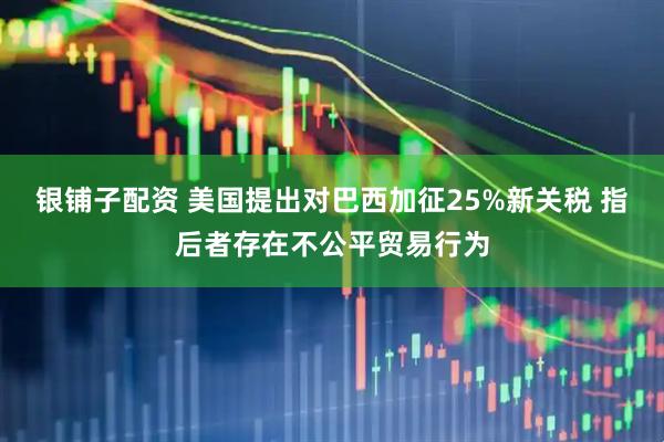 银铺子配资 美国提出对巴西加征25%新关税 指后者存在不公平贸易行为