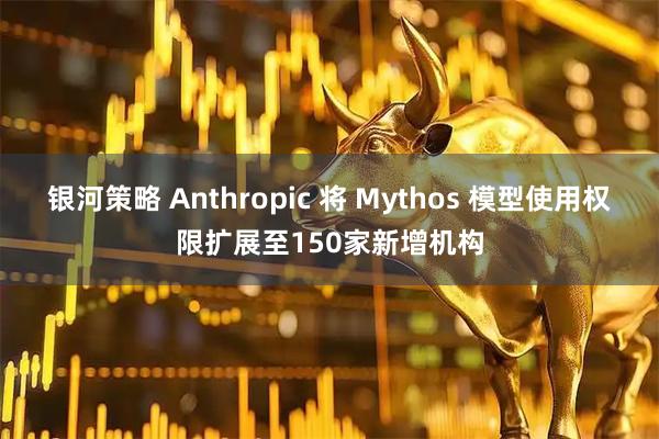 银河策略 Anthropic 将 Mythos 模型使用权限扩展至150家新增机构