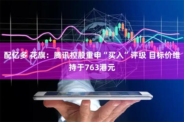 配亿多 花旗:腾讯控股重申“买入”评级 目标价维持于763港元