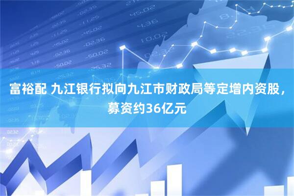 富裕配 九江银行拟向九江市财政局等定增内资股，募资约36亿元