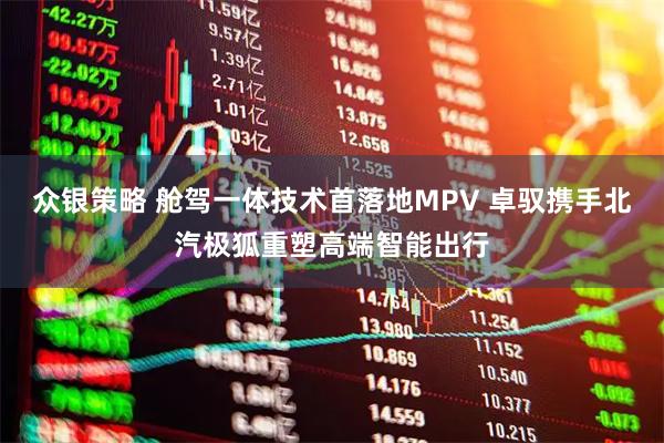 众银策略 舱驾一体技术首落地MPV 卓驭携手北汽极狐重塑高端智能出行