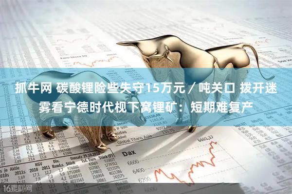 抓牛网 碳酸锂险些失守15万元／吨关口 拨开迷雾看宁德时代枧下窝锂矿：短期难复产