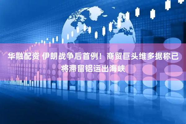 华融配资 伊朗战争后首例！商贸巨头维多据称已将滞留铝运出海峡