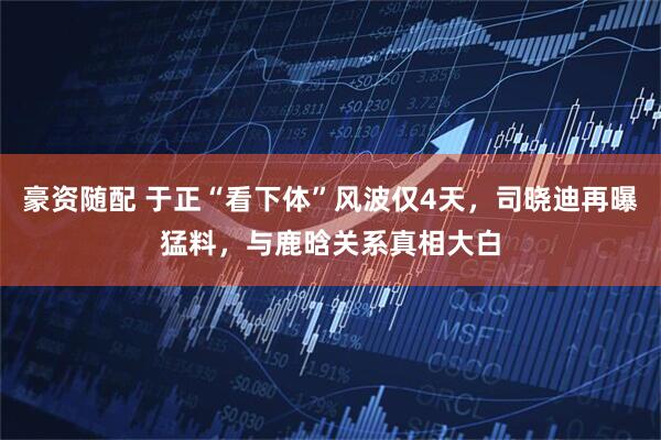 豪资随配 于正“看下体”风波仅4天，司晓迪再曝猛料，与鹿晗关系真相大白