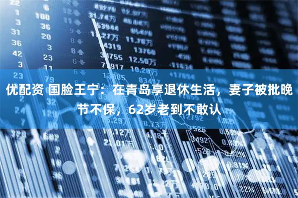 优配资 国脸王宁：在青岛享退休生活，妻子被批晚节不保，62岁老到不敢认