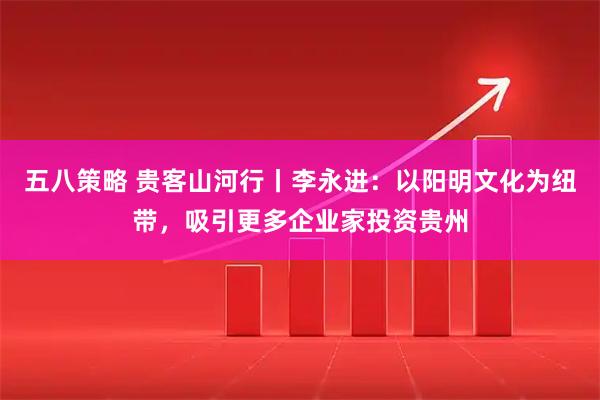 五八策略 贵客山河行丨李永进：以阳明文化为纽带，吸引更多企业家投资贵州