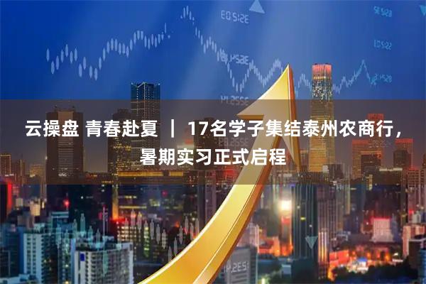 云操盘 青春赴夏 ｜ 17名学子集结泰州农商行，暑期实习正式启程