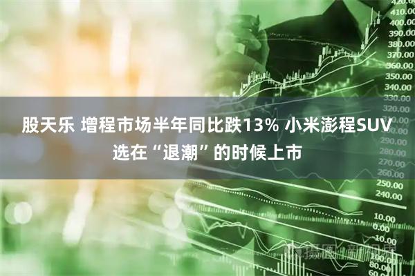 股天乐 增程市场半年同比跌13% 小米澎程SUV选在“退潮”的时候上市