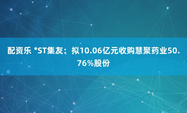 配资乐 *ST集友：拟10.06亿元收购慧聚药业50.76%股份