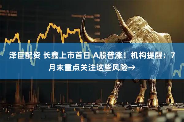 泽巨配资 长鑫上市首日 A股普涨！机构提醒：7月末重点关注这些风险→