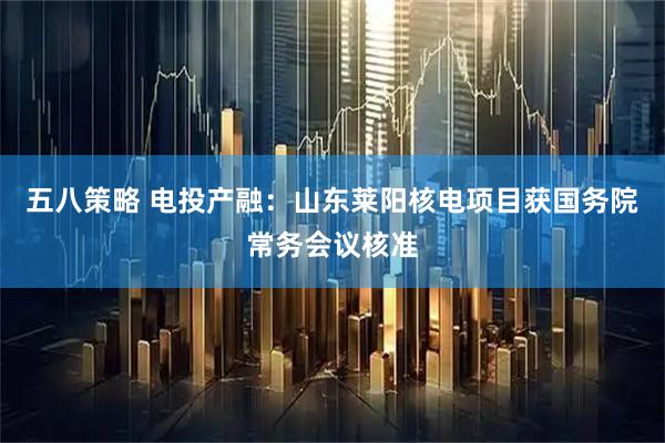 五八策略 电投产融：山东莱阳核电项目获国务院常务会议核准