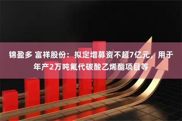 锦盈多 富祥股份：拟定增募资不超7亿元，用于年产2万吨氟代碳酸乙烯酯项目等