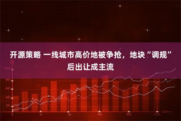 开源策略 一线城市高价地被争抢，地块“调规”后出让成主流