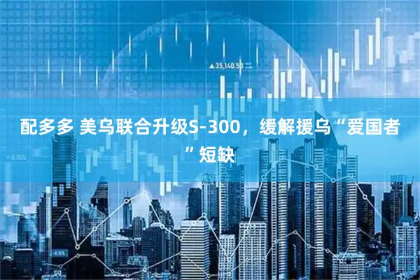 配多多 美乌联合升级S-300，缓解援乌“爱国者”短缺