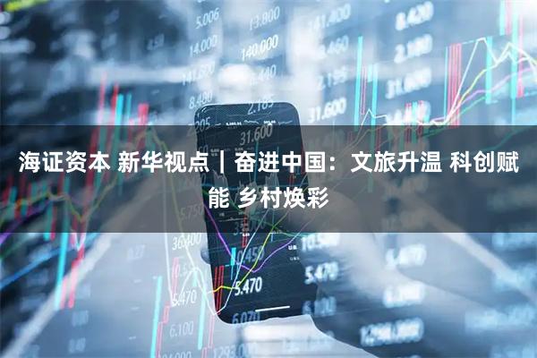 海证资本 新华视点｜奋进中国：文旅升温 科创赋能 乡村焕彩