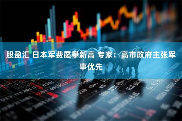 股盈汇 日本军费屡攀新高 专家：高市政府主张军事优先